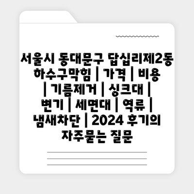 서울시 동대문구 답십리제2동 하수구막힘 | 가격 | 비용 | 기름제거 | 싱크대 | 변기 | 세면대 | 역류 | 냄새차단 | 2024 후기