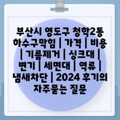 부산시 영도구 청학2동 하수구막힘 | 가격 | 비용 | 기름제거 | 싱크대 | 변기 | 세면대 | 역류 | 냄새차단 | 2024 후기