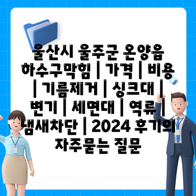 울산시 울주군 온양읍 하수구막힘 | 가격 | 비용 | 기름제거 | 싱크대 | 변기 | 세면대 | 역류 | 냄새차단 | 2024 후기