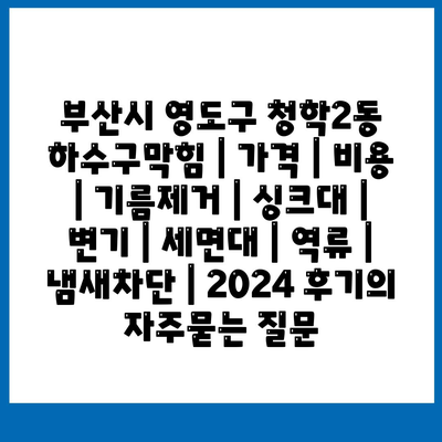 부산시 영도구 청학2동 하수구막힘 | 가격 | 비용 | 기름제거 | 싱크대 | 변기 | 세면대 | 역류 | 냄새차단 | 2024 후기