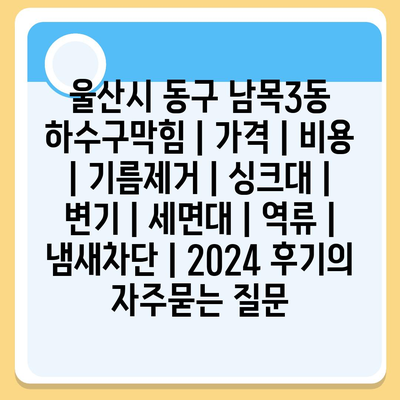 울산시 동구 남목3동 하수구막힘 | 가격 | 비용 | 기름제거 | 싱크대 | 변기 | 세면대 | 역류 | 냄새차단 | 2024 후기