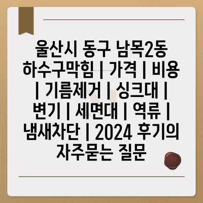 울산시 동구 남목2동 하수구막힘 | 가격 | 비용 | 기름제거 | 싱크대 | 변기 | 세면대 | 역류 | 냄새차단 | 2024 후기