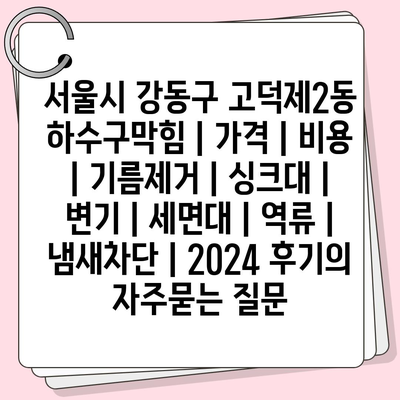 서울시 강동구 고덕제2동 하수구막힘 | 가격 | 비용 | 기름제거 | 싱크대 | 변기 | 세면대 | 역류 | 냄새차단 | 2024 후기