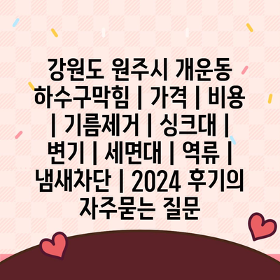 강원도 원주시 개운동 하수구막힘 | 가격 | 비용 | 기름제거 | 싱크대 | 변기 | 세면대 | 역류 | 냄새차단 | 2024 후기