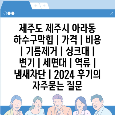 제주도 제주시 아라동 하수구막힘 | 가격 | 비용 | 기름제거 | 싱크대 | 변기 | 세면대 | 역류 | 냄새차단 | 2024 후기