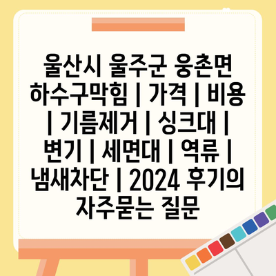 울산시 울주군 웅촌면 하수구막힘 | 가격 | 비용 | 기름제거 | 싱크대 | 변기 | 세면대 | 역류 | 냄새차단 | 2024 후기