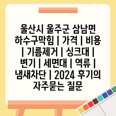 울산시 울주군 삼남면 하수구막힘 | 가격 | 비용 | 기름제거 | 싱크대 | 변기 | 세면대 | 역류 | 냄새차단 | 2024 후기