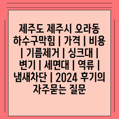 제주도 제주시 오라동 하수구막힘 | 가격 | 비용 | 기름제거 | 싱크대 | 변기 | 세면대 | 역류 | 냄새차단 | 2024 후기