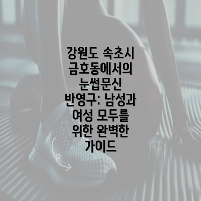 강원도 속초시 금호동에서의 눈썹문신 반영구: 남성과 여성 모두를 위한 완벽한 가이드