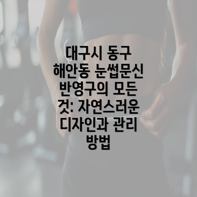 대구시 동구 해안동 눈썹문신 반영구의 모든 것: 자연스러운 디자인과 관리 방법