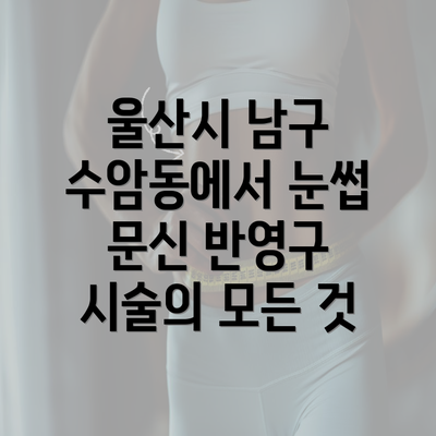 울산시 남구 수암동에서 눈썹 문신 반영구 시술의 모든 것